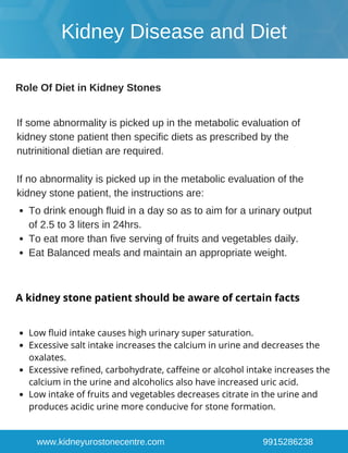 Low fluid intake causes high urinary super saturation.
Excessive salt intake increases the calcium in urine and decreases the
oxalates.
Excessive refined, carbohydrate, caffeine or alcohol intake increases the
calcium in the urine and alcoholics also have increased uric acid.
Low intake of fruits and vegetables decreases citrate in the urine and
produces acidic urine more conducive for stone formation.
www.kidneyurostonecentre.com 9915286238
A kidney stone patient should be aware of certain facts
Kidney Disease and Diet
Role Of Diet in Kidney Stones
If some abnormality is picked up in the metabolic evaluation of
kidney stone patient then specific diets as prescribed by the
nutrinitional dietian are required.
If no abnormality is picked up in the metabolic evaluation of the
kidney stone patient, the instructions are:
To drink enough fluid in a day so as to aim for a urinary output
of 2.5 to 3 liters in 24hrs.
To eat more than five serving of fruits and vegetables daily.
Eat Balanced meals and maintain an appropriate weight.
 