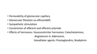 • Permeability of glomerular capillary
• Glomerular filtration co-efficient(Kf)
• Sympathetic stimulation
• Constriction of afferent and efferent arteriole
• Effects of hormones: Vasoconstrictor hormones: Catecholamines,
Angiotensin-II, Adenosine,
Vasodilator agents: Prostaglandins, Bradykinin
 
