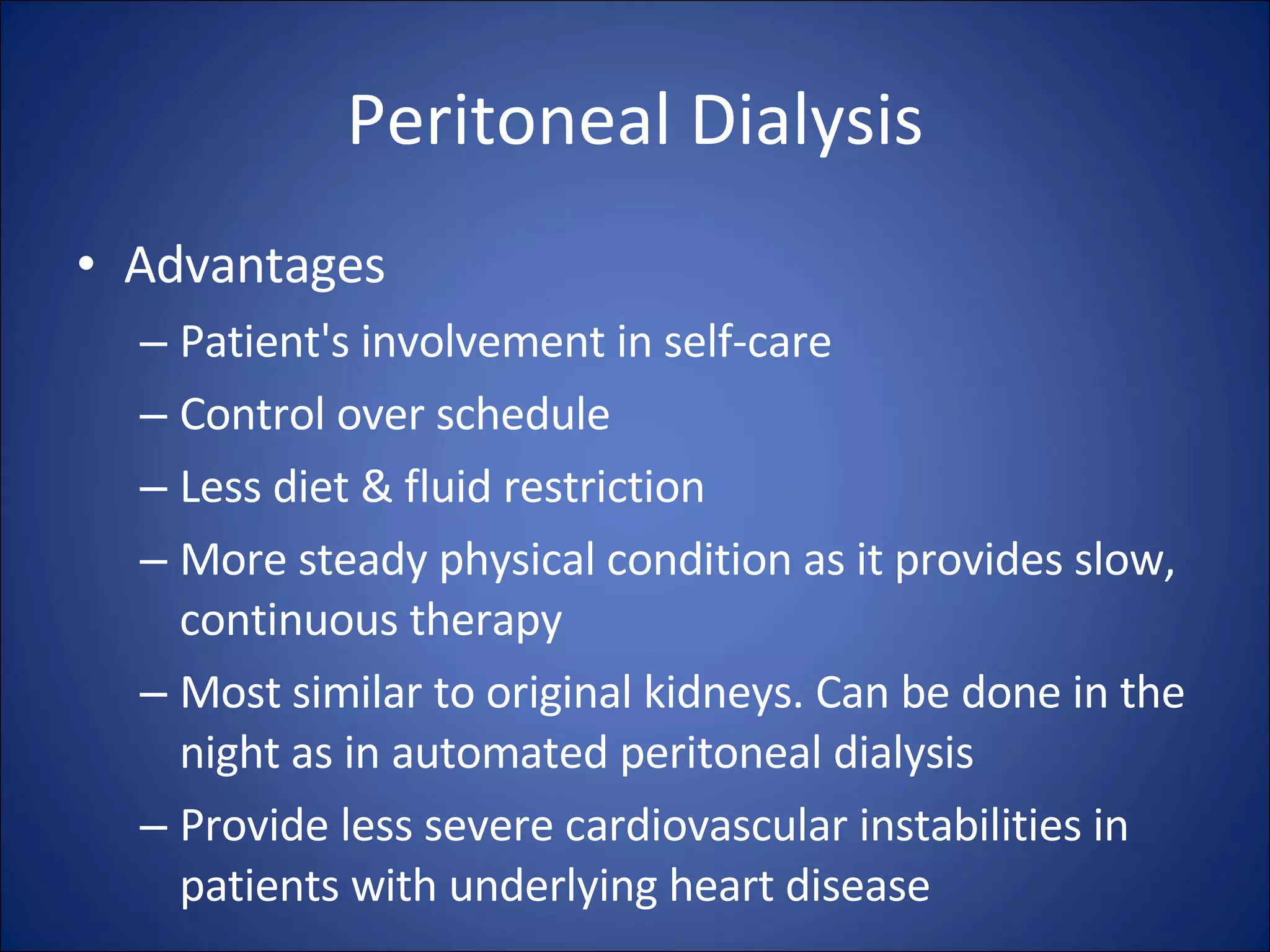 Peritoneal Dialysis Advantages Patient's involvement in self-care  Control over schedule Less diet & fluid restriction More steady physical condition as it provides slow, continuous therapy  Most similar to original kidneys. Can be done in the night as in automated peritoneal dialysis  Provide less severe cardiovascular instabilities in patients with underlying heart disease 