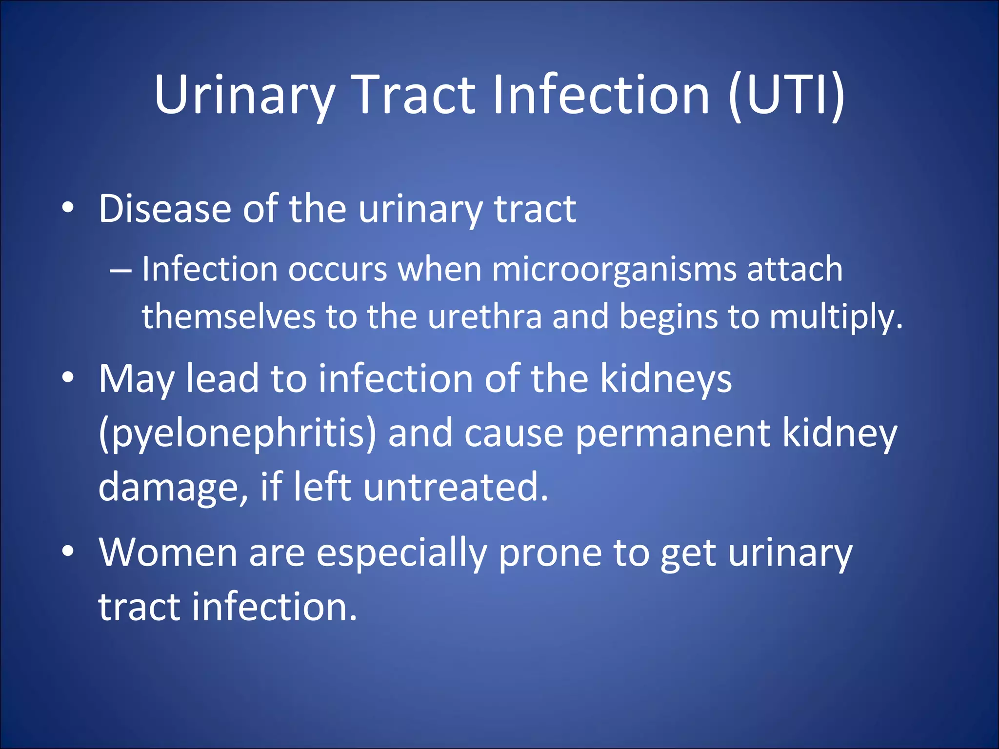 Urinary Tract Infection (UTI) Disease of the urinary tract Infection occurs when microorganisms attach themselves to the urethra and begins to multiply. May lead to infection of the kidneys (pyelonephritis) and cause permanent kidney damage, if left untreated.  Women are especially prone to get urinary tract infection. 