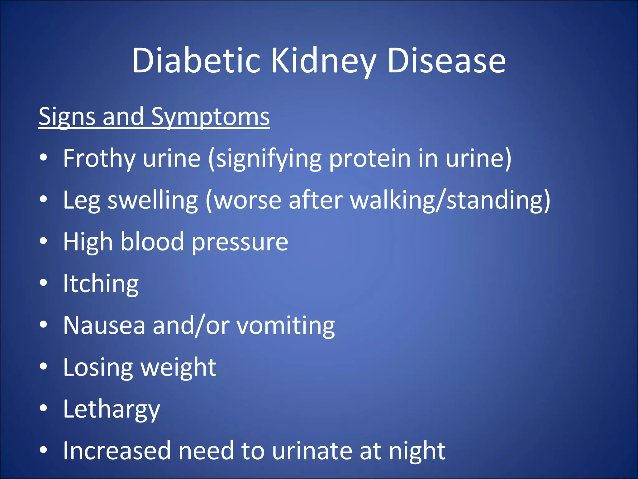 Diabetic Kidney Disease Signs and Symptoms Frothy urine (signifying protein in urine)  Leg swelling (worse after walking/standing)  High blood pressure  Itching  Nausea and/or vomiting  Losing weight  Lethargy  Increased need to urinate at night  
