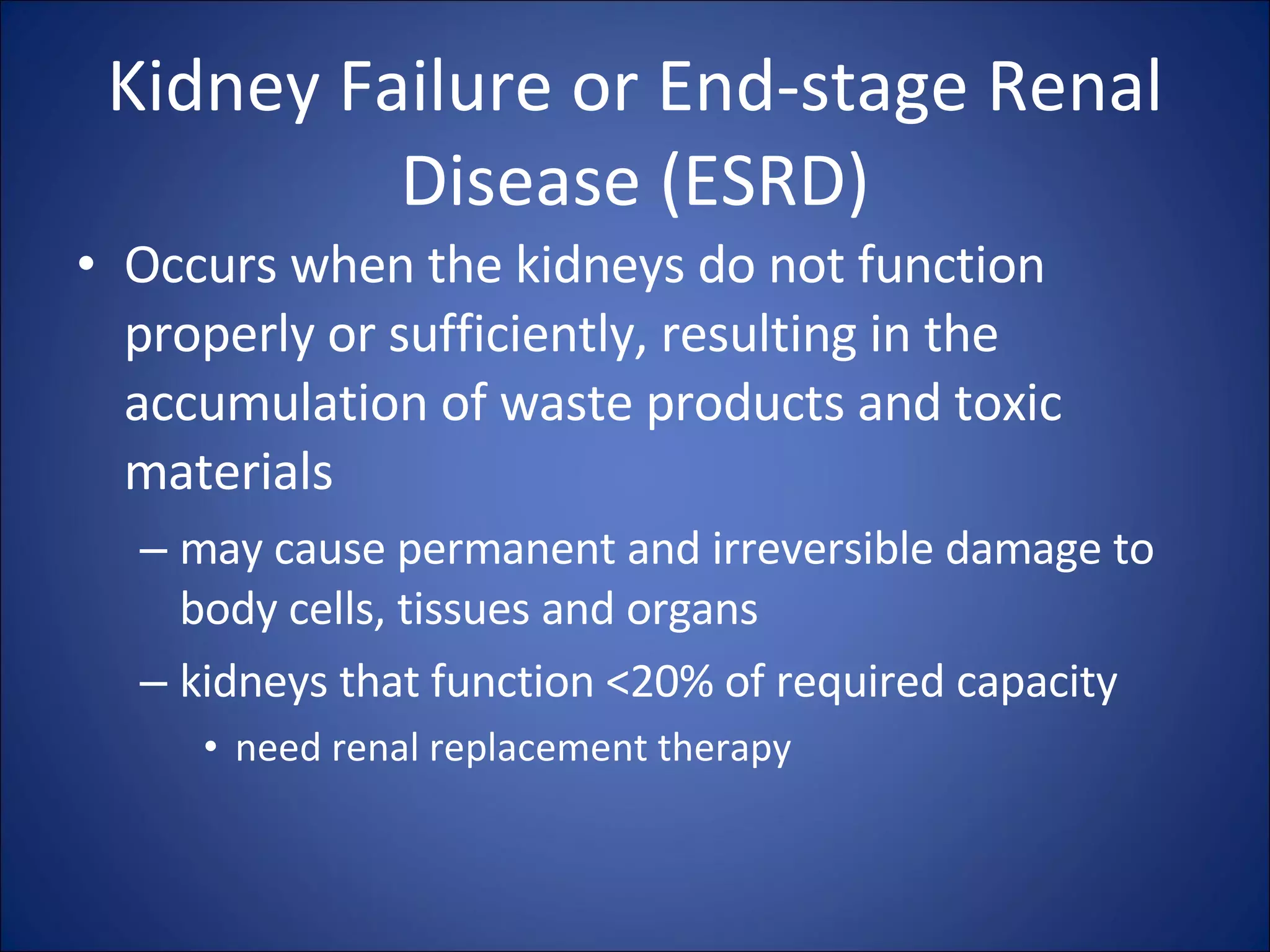 Kidney Failure or End-stage Renal Disease (ESRD) Occurs when the kidneys do not function properly or sufficiently, resulting in the accumulation of waste products and toxic materials may cause permanent and irreversible damage to body cells, tissues and organs kidneys that function <20% of required capacity  need renal replacement therapy 
