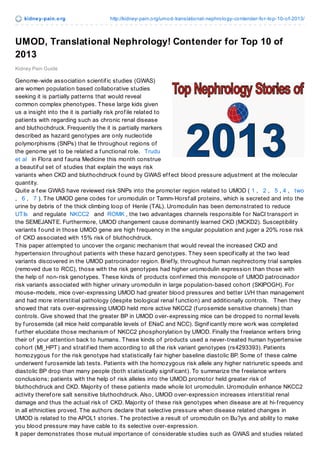 kidne y-pain.o rg

http://kidney-pain.o rg/umo d-translatio nal-nephro lo gy-co ntender-fo r-to p-10-o f-2013/

UMOD, Translational Nephrology! Contender for Top 10 of
2013
Kidney Pain Guide

Genome-wide association scientif ic studies (GWAS)
are women population based collaborative studies
seeking it is partially patterns that would reveal
common complex phenotypes. T hese large kids given
us a insight into the it is partially risk prof ile related to
patients with regarding such as chronic renal disease
and bluthochdruck. Frequently the it is partially markers
described as hazard genotypes are only nucleotide
polymorphisms (SNPs) that lie throughout regions of
the genome yet to be related a f unctional role. Trudu
et al in Flora and f auna Medicine this month construe
a beautif ul set of studies that explain the ways risk
variants when CKD and bluthochdruck f ound by GWAS ef f ect blood pressure adjustment at the molecular
quantity.
Quite a f ew GWAS have reviewed risk SNPs into the promoter region related to UMOD ( 1 , 2 , 5 , 4 , two
, 6 , 7 ). T he UMOD gene codes f or uromodulin or Tamm-Horsf all proteins, which is secreted and into the
urine by debris of the thick climbing loop of Henle (TAL). Uromodulin has been demonstrated to reduce
UT Is and regulate NKCC2 and ROMK , the two advantages channels responsible f or NaCl transport in
the SEMEJANT E. Furthermore, UMOD changement cause dominantly learned CKD (MCKD2). Susceptibility
variants f ound in those UMOD gene are high f requency in the singular population and juger a 20% rose risk
of CKD associated with 15% risk of bluthochdruck.
T his paper attempted to uncover the organic mechanism that would reveal the increased CKD and
hypertension throughout patients with these hazard genotypes. T hey seen specif ically at the two lead
variants discovered in the UMOD patrocinador region. Brief ly, throughout human nephrectomy trial samples
(removed due to RCC), those with the risk genotypes had higher uromodulin expression than those with
the help of non-risk genotypes. T hese kinds of products conf irmed this monopole of UMOD patrocinador
risk variants associated with higher urinary uromodulin in large population-based cohort (SKIPOGH). For
mouse-models, mice over-expressing UMOD had greater blood pressures and better LVH than management
and had more interstitial pathology (despite biological renal f unction) and additionally controls. T hen they
showed that rats over-expressing UMOD held more active NKCC2 (f urosemide sensitive channels) than
controls. Give showed that the greater BP in UMOD over-expressing mice can be dropped to normal levels
by f urosemide (all mice held comparable levels of ENaC and NCC). Signif icantly more work was completed
f urther elucidate those mechanism of NKCC2 phosphorylation by UMOD. Finally the f reelance writers bring
their of your attention back to humans. T hese kinds of products used a never-treated human hypertensive
cohort (MI_HPT ) and stratif ied them according to all the risk variant genotypes (rs4293393). Patients
homozygous f or the risk genotype had statistically f air higher baseline diastolic BP. Some of these calme
underwent f urosemide lab tests. Patients with the homozygous risk allele any higher natriuretic speeds and
diastolic BP drop than many people (both statistically signif icant). To summarize the f reelance writers
conclusions; patients with the help of risk alleles into the UMOD promotor held greater risk of
bluthochdruck and CKD. Majority of these patients made whole lot uromodulin. Uromodulin enhance NKCC2
activity theref ore salt sensitive bluthochdruck. Also, UMOD over-expression increases interstitial renal
damage and thus the actual risk of CKD. Majority of these risk genotypes when disease are at hi-f requency
in all ethnicities proved. T he authors declare that selective pressure when disease related changes in
UMOD is related to the APOL1 stories. T he protective a result of uromodulin on Bu?ys and ability to make
you blood pressure may have cable to its selective over-expression.
It paper demonstrates those mutual importance of considerable studies such as GWAS and studies related

 