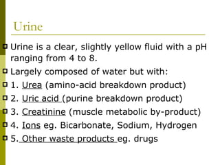 Urine Urine is a clear, slightly yellow fluid with a pH ranging from 4 to 8. Largely composed of water but with: 1.  Urea  (amino-acid breakdown product) 2.  Uric acid  (purine breakdown product) 3.  Creatinine  (muscle metabolic by-product) 4.  Ions  eg. Bicarbonate, Sodium, Hydrogen 5.  Other waste products  eg. drugs 