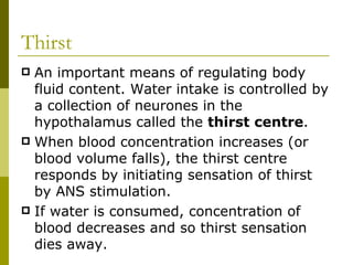 Thirst An important means of regulating body fluid content. Water intake is controlled by a collection of neurones in the hypothalamus called the  thirst centre . When blood concentration increases (or blood volume falls), the thirst centre responds by initiating sensation of thirst by ANS stimulation.  If water is consumed, concentration of blood decreases and so thirst sensation dies away. 