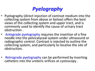 Pyelography
• Pyelography (direct injection of contrast medium into the
  collecting system from above or below) offers the best
  views of the collecting system and upper tract, and is
  commonly used to identify the cause of urinary tract
  obstruction .
• Antegrade pyelography requires the insertion of a fine
  needle into the pelvicalyceal system under ultrasound or
  radiographic control. Contrast is injected to outline the
  collecting system, and particularly to localise the site of
  obstruction.

• Retrograde pyelography can be performed by inserting
  catheters into the ureteric orifices at cystoscopy .
 