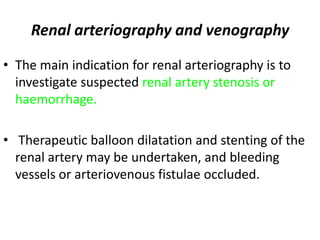 Renal arteriography and venography

• The main indication for renal arteriography is to
  investigate suspected renal artery stenosis or
  haemorrhage.

• Therapeutic balloon dilatation and stenting of the
  renal artery may be undertaken, and bleeding
  vessels or arteriovenous fistulae occluded.
 