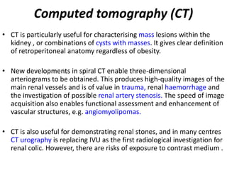 Computed tomography (CT)
• CT is particularly useful for characterising mass lesions within the
  kidney , or combinations of cysts with masses. It gives clear definition
  of retroperitoneal anatomy regardless of obesity.

• New developments in spiral CT enable three-dimensional
  arteriograms to be obtained. This produces high-quality images of the
  main renal vessels and is of value in trauma, renal haemorrhage and
  the investigation of possible renal artery stenosis. The speed of image
  acquisition also enables functional assessment and enhancement of
  vascular structures, e.g. angiomyolipomas.

• CT is also useful for demonstrating renal stones, and in many centres
  CT urography is replacing IVU as the first radiological investigation for
  renal colic. However, there are risks of exposure to contrast medium .
 