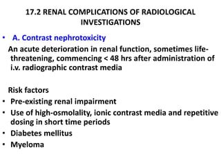 17.2 RENAL COMPLICATIONS OF RADIOLOGICAL
                     INVESTIGATIONS
• A. Contrast nephrotoxicity
 An acute deterioration in renal function, sometimes life-
  threatening, commencing < 48 hrs after administration of
  i.v. radiographic contrast media

    Risk factors
•    Pre-existing renal impairment
•    Use of high-osmolality, ionic contrast media and repetitive
     dosing in short time periods
•    Diabetes mellitus
•    Myeloma
 