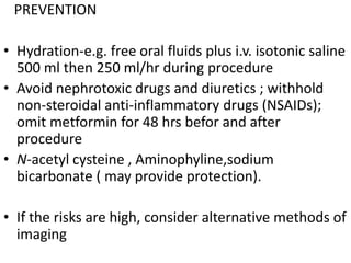 PREVENTION

• Hydration-e.g. free oral fluids plus i.v. isotonic saline
  500 ml then 250 ml/hr during procedure
• Avoid nephrotoxic drugs and diuretics ; withhold
  non-steroidal anti-inflammatory drugs (NSAIDs);
  omit metformin for 48 hrs befor and after
  procedure
• N-acetyl cysteine , Aminophyline,sodium
  bicarbonate ( may provide protection).

• If the risks are high, consider alternative methods of
  imaging
 