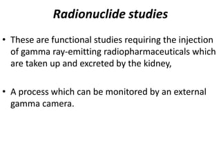 Radionuclide studies
• These are functional studies requiring the injection
  of gamma ray-emitting radiopharmaceuticals which
  are taken up and excreted by the kidney,

• A process which can be monitored by an external
  gamma camera.
 