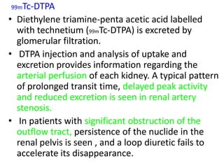 99mTc-DTPA

• Diethylene triamine-penta acetic acid labelled
  with technetium (99mTc-DTPA) is excreted by
  glomerular filtration.
• DTPA injection and analysis of uptake and
  excretion provides information regarding the
  arterial perfusion of each kidney. A typical pattern
  of prolonged transit time, delayed peak activity
  and reduced excretion is seen in renal artery
  stenosis.
• In patients with significant obstruction of the
  outflow tract, persistence of the nuclide in the
  renal pelvis is seen , and a loop diuretic fails to
  accelerate its disappearance.
 