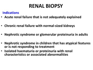 RENAL BIOPSY
 Indications
• Acute renal failure that is not adequately explained

• Chronic renal failure with normal-sized kidneys

• Nephrotic syndrome or glomerular proteinuria in adults

• Nephrotic syndrome in children that has atypical features
  or is not responding to treatment
• Isolated haematuria or proteinuria with renal
  characteristics or associated abnormalities
 