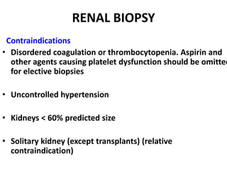 RENAL BIOPSY
 Contraindications
• Disordered coagulation or thrombocytopenia. Aspirin and
  other agents causing platelet dysfunction should be omitted
  for elective biopsies

• Uncontrolled hypertension

• Kidneys < 60% predicted size

• Solitary kidney (except transplants) (relative
  contraindication)
 