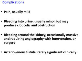 Complications

• Pain, usually mild

• Bleeding into urine, usually minor but may
  produce clot colic and obstruction

• Bleeding around the kidney, occasionally massive
  and requiring angiography with intervention, or
  surgery

• Arteriovenous fistula, rarely significant clinically
 