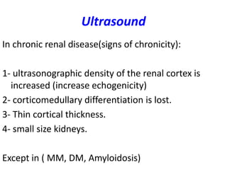 Ultrasound
In chronic renal disease(signs of chronicity):

1- ultrasonographic density of the renal cortex is
  increased (increase echogenicity)
2- corticomedullary differentiation is lost.
3- Thin cortical thickness.
4- small size kidneys.

Except in ( MM, DM, Amyloidosis)
 
