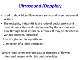 Ultrasound (Doppler)
• used to show blood flow in extrarenal and larger intrarenal
   vessels.
• The resistivity index (RI) is the ratio of peak systolic and
   diastolic velocities, and is influenced by the resistance to
   flow through small intrarenal arteries. It may be elevated in
   various diseases, including
  1- acute glomerulonephritis and
  2- rejection of a renal transplant.

Severe renal artery stenosis causes damping of flow in
  intrarenal vessels with high peak velocities.
 
