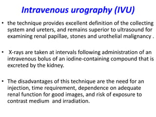 Intravenous urography (IVU)
• the technique provides excellent definition of the collecting
  system and ureters, and remains superior to ultrasound for
  examining renal papillae, stones and urothelial malignancy .

• X-rays are taken at intervals following administration of an
  intravenous bolus of an iodine-containing compound that is
  excreted by the kidney.

• The disadvantages of this technique are the need for an
  injection, time requirement, dependence on adequate
  renal function for good images, and risk of exposure to
  contrast medium and irradiation.
 
