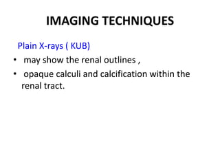 IMAGING TECHNIQUES
 Plain X-rays ( KUB)
• may show the renal outlines ,
• opaque calculi and calcification within the
  renal tract.
 