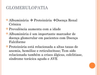 GLOMERULOPATIA

 Albuminúria  Proteinúria Doença Renal
  Crônica
 Prevalência aumenta com a idade

 Albuminúria é um importante marcador de
  doença glomerular em pacientes com Doença
  Falciforme
 Proteinúria está relacionada a altas taxas de
  anemia, hemólise e reticulocitose; Tem sido
  relacionada também a crises álgicas, colelitiase,
  síndrome torácica aguda e AVE
 