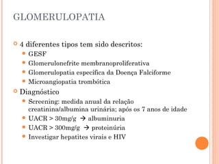 GLOMERULOPATIA

   4 diferentes tipos tem sido descritos:
     GESF
     Glomerulonefrite membranoproliferativa
     Glomerulopatia específica da Doença Falciforme
     Microangiopatia trombótica
   Diagnóstico
     Screening: medida anual da relação
      creatinina/albumina urinária; após os 7 anos de idade
     UACR > 30mg/g  albuminuria
     UACR > 300mg/g  proteinúria
     Investigar hepatites virais e HIV
 