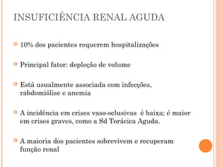 INSUFICIÊNCIA RENAL AGUDA

   10% dos pacientes requerem hospitalizações

   Principal fator: depleção de volume

   Está usualmente associada com infecções,
    rabdomiólise e anemia

   A incidência em crises vaso-oclusivas é baixa; é maior
    em crises graves, como a Sd Torácica Aguda.

   A maioria dos pacientes sobrevivem e recuperam
    função renal
 