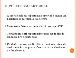HIPERTENSÃO ARTERIAL

   A prevalência de hipertensão arterial é menor em
    pacientes com Anemia Falciforme

   Mesmo em faixas normais de PA ocorrem AVE

   Tratamento anti-hipertensivo pode ser indicado
    em fases pre-hipertensão

   Cuidado com uso de diuréticos, devido ao risco de
    desidratação que predispõe crise vaso-oclusiva e
    disfunção renal
 