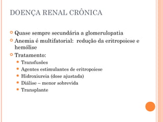 DOENÇA RENAL CRÔNICA

 Quase sempre secundária a glomerulopatia
 Anemia é multifatorial: redução da eritropoiese e
  hemólise
 Tratamento:
     Transfusões
     Agentes  estimulantes de eritropoiese
     Hidroxiureia (dose ajustada)
     Diálise – menor sobrevida
     Transplante
 