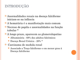 INTRODUÇÃO

 Anormalidades renais na doença falciforme
  iniciam-se na infância
 A hematúria é a manifestação mais comum

 Necrose de papila e anormalidades na função
  tubular *
 A longo prazo, aparecem as glomerulopatias
     Albuminúria- 68% dos adultos falcêmicos
     Doença Renal Crônica - 20% *
   Carcinoma de medula renal
     Associado a Traço falciforme e em menor grau à
      Doença falciforme
 
