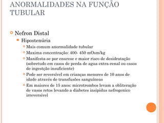 ANORMALIDADES NA FUNÇÃO
TUBULAR

   Nefron Distal
     Hipostenúria
        Mais comum anormalidade tubular
        Maxima concentração: 400- 450 mOsm/kg

        Manifesta-se por enurese e maior risco de desidratação

         (sobretudo em casos de perda de agua extra-renal ou casos
         de ingestção insuficiente)
        Pode ser reversível em crianças menores de 10 anos de

         idade através de transfusões sanguíneas
        Em maiores de 15 anos: microtrombos levam a obliteração

         de vasos retos levando a diabetes insipidus nefrogenico
         irreversivel
 