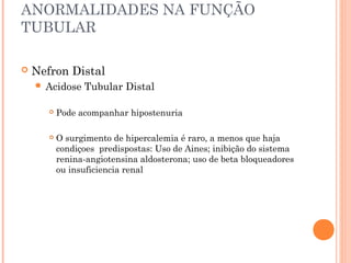 ANORMALIDADES NA FUNÇÃO
TUBULAR

   Nefron Distal
     Acidose    Tubular Distal

          Pode acompanhar hipostenuria

          O surgimento de hipercalemia é raro, a menos que haja
           condiçoes predispostas: Uso de Aines; inibição do sistema
           renina-angiotensina aldosterona; uso de beta bloqueadores
           ou insuficiencia renal
 
