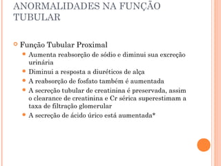 ANORMALIDADES NA FUNÇÃO
TUBULAR

   Função Tubular Proximal
     Aumenta   reabsorção de sódio e diminui sua excreção
      urinária
     Diminui a resposta a diuréticos de alça
     A reabsorção de fosfato também é aumentada
     A secreção tubular de creatinina é preservada, assim
      o clearance de creatinina e Cr sérica superestimam a
      taxa de filtração glomerular
     A secreção de ácido úrico está aumentada*
 