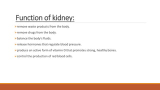 Function of kidney:
remove waste products from the body.
remove drugs from the body.
balance the body's fluids.
release hormones that regulate blood pressure.
produce an active form of vitamin D that promotes strong, healthy bones.
control the production of red blood cells.
 