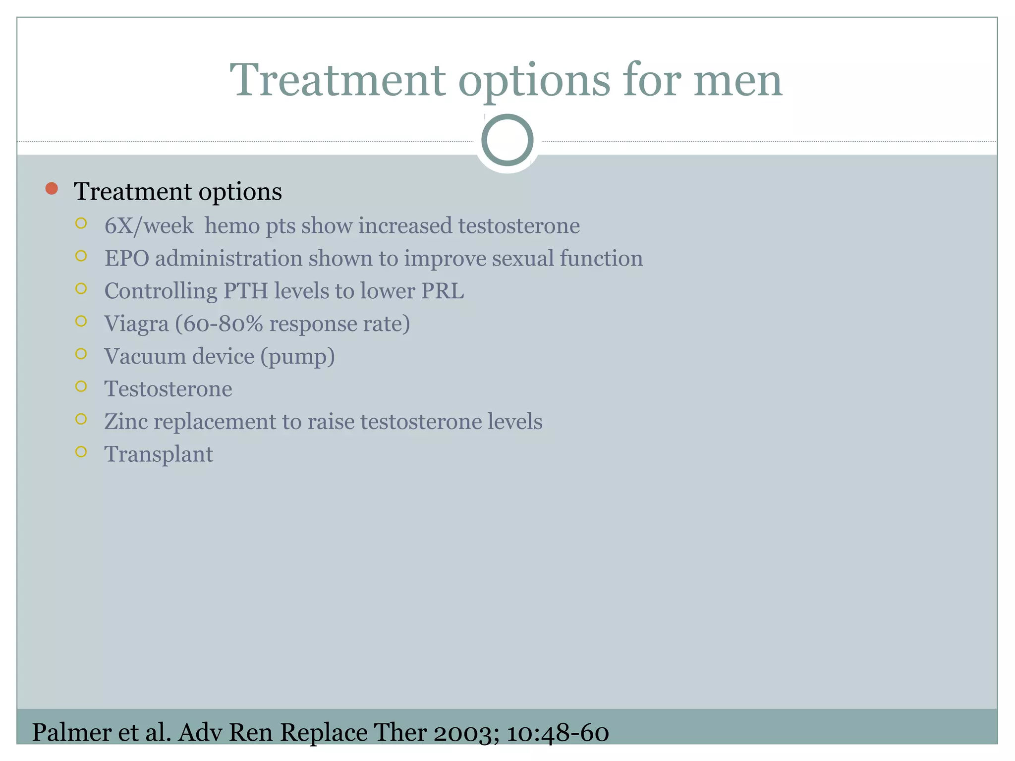 Treatment options for men
 Treatment options
 6X/week hemo pts show increased testosterone
 EPO administration shown to improve sexual function
 Controlling PTH levels to lower PRL
 Viagra (60-80% response rate)
 Vacuum device (pump)
 Testosterone
 Zinc replacement to raise testosterone levels
 Transplant
Palmer et al. Adv Ren Replace Ther 2003; 10:48-60
 