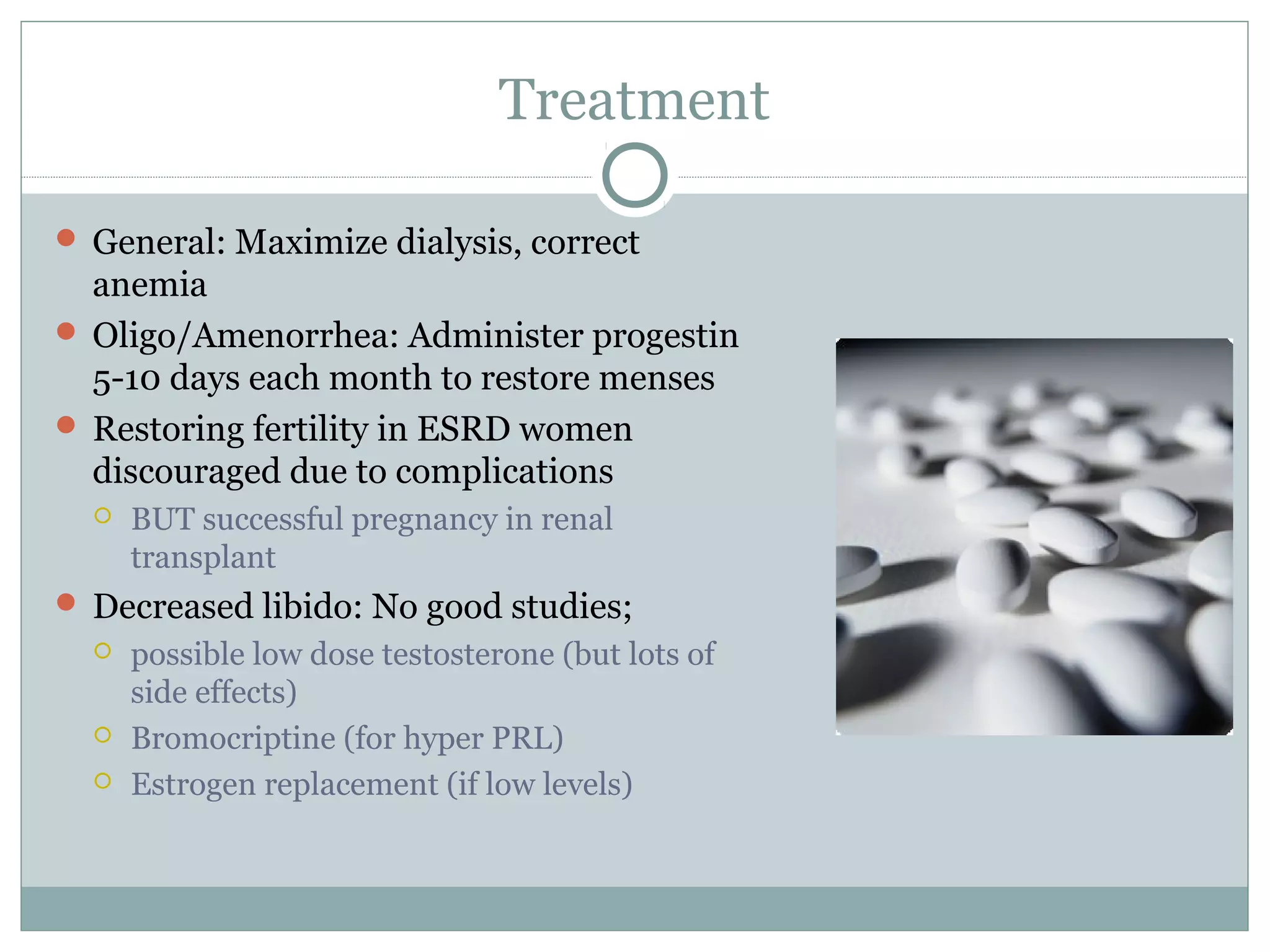 Treatment
 General: Maximize dialysis, correct
anemia
 Oligo/Amenorrhea: Administer progestin
5-10 days each month to restore menses
 Restoring fertility in ESRD women
discouraged due to complications
 BUT successful pregnancy in renal
transplant
 Decreased libido: No good studies;
 possible low dose testosterone (but lots of
side effects)
 Bromocriptine (for hyper PRL)
 Estrogen replacement (if low levels)
 