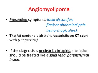 Angiomyolipoma
• Presenting symptoms: local discomfort
flank or abdominal pain
hemorrhagic shock
• The fat content is also characteristic on CT scan
with (Diagnostic).
• If the diagnosis is unclear by imaging, the lesion
should be treated like a solid renal parenchymal
lesion.
 