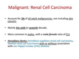 Malignant: Renal Cell Carcinoma
• Account for 3% of all adult malignancies, not including skin
cancers.
• Mainly the sixth to seventh decade.
• More common in males, with a male:female ratio of 2:1
• Hereditary forms: hereditary papillary renal cell carcinoma,
familial renal cell carcinoma with or without association
with von Hippel-Lindau (VHL) disease.
 