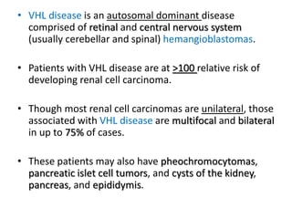 • VHL disease is an autosomal dominant disease
comprised of retinal and central nervous system
(usually cerebellar and spinal) hemangioblastomas.
• Patients with VHL disease are at >100 relative risk of
developing renal cell carcinoma.
• Though most renal cell carcinomas are unilateral, those
associated with VHL disease are multifocal and bilateral
in up to 75% of cases.
• These patients may also have pheochromocytomas,
pancreatic islet cell tumors, and cysts of the kidney,
pancreas, and epididymis.
 