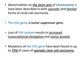 • Abnormalities on the short arm of chromosome 3
have been described in both sporadic and familial
forms of renal cell carcinoma.
• The VHL gene, a tumor suppressor gene.
• Loss of VHL protein results in increased
transcriptional elongation and tumor growth.
• Mutations of the VHL gene have been found in up
to 75% of cases of sporadic clear cell carcinoma.
 