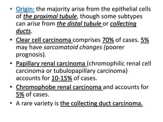 • Origin: the majority arise from the epithelial cells
of the proximal tubule, though some subtypes
can arise from the distal tubule or collecting
ducts.
• Clear cell carcinoma comprises 70% of cases. 5%
may have sarcomatoid changes (poorer
prognosis).
• Papillary renal carcinoma (chromophilic renal cell
carcinoma or tubulopapillary carcinoma)
accounts for 10-15% of cases.
• Chromophobe renal carcinoma and accounts for
5% of cases.
• A rare variety is the collecting duct carcinoma.
 