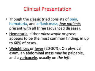 Clinical Presentation
• Though the classic triad consists of pain,
hematuria, and a flank mass, few patients
present with all three (advanced disease).
• Hematuria, either microscopic or gross,
appears to be the most common finding, in up
to 60% of cases.
• Weight loss or fever (20-30%). On physical
exam, an abdominal mass may be palpable,
and a varicocele, usually on the left.
 