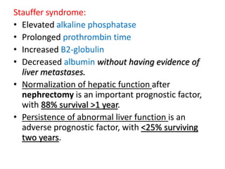 Stauffer syndrome:
• Elevated alkaline phosphatase
• Prolonged prothrombin time
• Increased B2-globulin
• Decreased albumin without having evidence of
liver metastases.
• Normalization of hepatic function after
nephrectomy is an important prognostic factor,
with 88% survival >1 year.
• Persistence of abnormal liver function is an
adverse prognostic factor, with <25% surviving
two years.
 