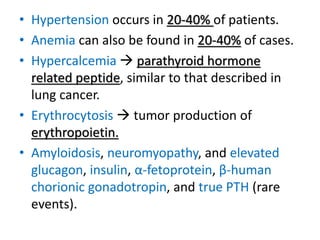 • Hypertension occurs in 20-40% of patients.
• Anemia can also be found in 20-40% of cases.
• Hypercalcemia  parathyroid hormone
related peptide, similar to that described in
lung cancer.
• Erythrocytosis  tumor production of
erythropoietin.
• Amyloidosis, neuromyopathy, and elevated
glucagon, insulin, α-fetoprotein, β-human
chorionic gonadotropin, and true PTH (rare
events).
 