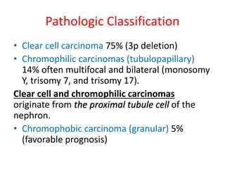 Pathologic Classification
• Clear cell carcinoma 75% (3p deletion)
• Chromophilic carcinomas (tubulopapillary)
14% often multifocal and bilateral (monosomy
Y, trisomy 7, and trisomy 17).
Clear cell and chromophilic carcinomas
originate from the proximal tubule cell of the
nephron.
• Chromophobic carcinoma (granular) 5%
(favorable prognosis)
 