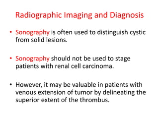 Radiographic Imaging and Diagnosis
• Sonography is often used to distinguish cystic
from solid lesions.
• Sonography should not be used to stage
patients with renal cell carcinoma.
• However, it may be valuable in patients with
venous extension of tumor by delineating the
superior extent of the thrombus.
 