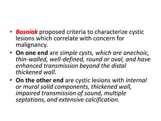 • Bosniak proposed criteria to characterize cystic
lesions which correlate with concern for
malignancy.
• On one end are simple cysts, which are anechoic,
thin-walled, well-defined, round or oval, and have
enhanced transmission beyond the distal
thickened wall.
• On the other end are cystic lesions with internal
or mural solid components, thickened wall,
impaired transmission of sound, multiple
septations, and extensive calcification.
 