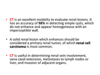 • CT is an excellent modality to evaluate renal lesions. It
has an accuracy of 98% in detecting simple cysts, which
do not enhance and appear homogeneous with an
imperceptible wall.
• A solid renal lesion which enhances should be
considered a primary renal tumor, of which renal cell
carcinoma is most common.
• CT is useful in determining renal vein involvement,
vena caval extension, metastases to lymph nodes or
liver, and invasion of adjacent organs.
 