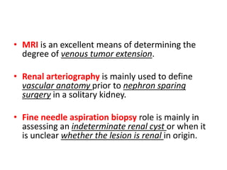 • MRI is an excellent means of determining the
degree of venous tumor extension.
• Renal arteriography is mainly used to define
vascular anatomy prior to nephron sparing
surgery in a solitary kidney.
• Fine needle aspiration biopsy role is mainly in
assessing an indeterminate renal cyst or when it
is unclear whether the lesion is renal in origin.
 