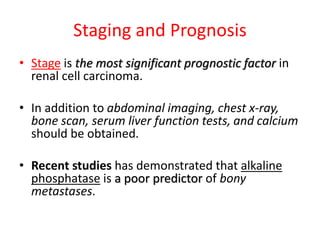 Staging and Prognosis
• Stage is the most significant prognostic factor in
renal cell carcinoma.
• In addition to abdominal imaging, chest x-ray,
bone scan, serum liver function tests, and calcium
should be obtained.
• Recent studies has demonstrated that alkaline
phosphatase is a poor predictor of bony
metastases.
 