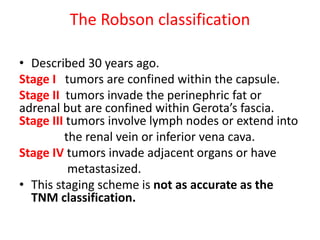 The Robson classification
• Described 30 years ago.
Stage I tumors are confined within the capsule.
Stage II tumors invade the perinephric fat or
adrenal but are confined within Gerota’s fascia.
Stage III tumors involve lymph nodes or extend into
the renal vein or inferior vena cava.
Stage IV tumors invade adjacent organs or have
metastasized.
• This staging scheme is not as accurate as the
TNM classification.
 